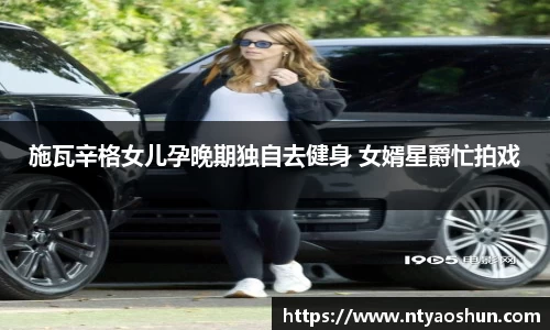 z6mg施瓦辛格女儿孕晚期独自去健身 女婿星爵忙拍戏